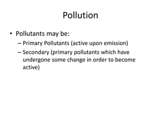 Pollution
• Pollutants may be:
– Primary Pollutants (active upon emission)
– Secondary (primary pollutants which have
undergone some change in order to become
active)
 