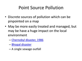 Point Source Pollution
• Discrete sources of pollution which can be
pinpointed on a map
• May be more easily treated and managed, but
may be have a huge impact on the local
environment
– Chernobyl disaster, 1986
– Bhopal disaster
– A single sewage outfall
 