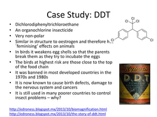 Case Study: DDT
• Dichlorodiphenyltrichloroethane
• An organochlorine insecticide
• Very non-polar
• Similar in structure to oestrogen and therefore has
´feminising’ effects on animals
• In birds it weakens egg shells so that the parents
break them as they try to incubate the eggs
• The birds at highest risk are those close to the top
of the food chain
• It was banned in most developed countries in the
1970s and 1980s
• It is now known to cause birth defects, damage to
the nervous system and cancers
• It is still used in many poorer countries to control
insect problems – why?
http://edroness.blogspot.mx/2013/10/biomagnification.html
http://edroness.blogspot.mx/2013/10/the-story-of-ddt.html
 