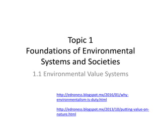 Topic 1
Foundations of Environmental
Systems and Societies
1.1 Environmental Value Systems
http://edroness.blogspot.mx/2016/01/why-
environmentalism-is-duty.html
http://edroness.blogspot.mx/2013/10/putting-value-on-
nature.html
 