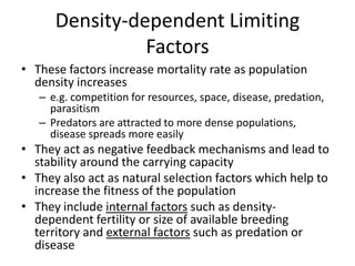 Density-dependent Limiting
Factors
• These factors increase mortality rate as population
density increases
– e.g. competition for resources, space, disease, predation,
parasitism
– Predators are attracted to more dense populations,
disease spreads more easily

• They act as negative feedback mechanisms and lead to
stability around the carrying capacity
• They also act as natural selection factors which help to
increase the fitness of the population
• They include internal factors such as densitydependent fertility or size of available breeding
territory and external factors such as predation or
disease

 
