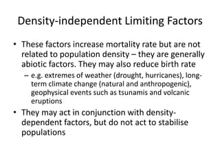 Density-independent Limiting Factors
• These factors increase mortality rate but are not
related to population density – they are generally
abiotic factors. They may also reduce birth rate
– e.g. extremes of weather (drought, hurricanes), longterm climate change (natural and anthropogenic),
geophysical events such as tsunamis and volcanic
eruptions

• They may act in conjunction with densitydependent factors, but do not act to stabilise
populations

 
