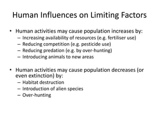 Human Influences on Limiting Factors
• Human activities may cause population increases by:
–
–
–
–

Increasing availability of resources (e.g. fertiliser use)
Reducing competition (e.g. pesticide use)
Reducing predation (e.g. by over-hunting)
Introducing animals to new areas

• Human activities may cause population decreases (or
even extinction) by:
– Habitat destruction
– Introduction of alien species
– Over-hunting

 