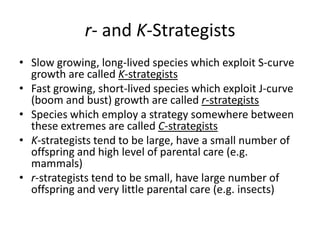 r- and K-Strategists
• Slow growing, long-lived species which exploit S-curve
growth are called K-strategists
• Fast growing, short-lived species which exploit J-curve
(boom and bust) growth are called r-strategists
• Species which employ a strategy somewhere between
these extremes are called C-strategists
• K-strategists tend to be large, have a small number of
offspring and high level of parental care (e.g.
mammals)
• r-strategists tend to be small, have large number of
offspring and very little parental care (e.g. insects)

 