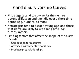 r and K Survivorship Curves
• K-strategists tend to survive for their entire
potential lifespan and then die over a short time
period (e.g. humans, salmon)
• r-strategists tend to die at a young age, and those
that don’t are likely to live a long time (e.g.
turtles, oysters)
• Limiting factors that affect the shape of the curve
include:
– Competition for resources
– Adverse environmental conditions
– Predator-prey relationships

 