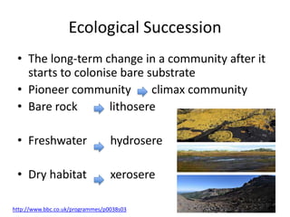 Ecological Succession
• The long-term change in a community after it
starts to colonise bare substrate
• Pioneer community
climax community
• Bare rock
lithosere
• Freshwater

hydrosere

• Dry habitat

xerosere

http://www.bbc.co.uk/programmes/p0038s03

 