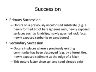 Succession
• Primary Succession
– Occurs on a previously uncolonised substrate (e.g. a
newly formed bit of bare igneous rock, newly exposed
surfaces such as landslips, newly quarried rock face,
newly exposed sanbanks or sanddunes)

• Secondary Succesion
– Occurs in places where a previously existing
community has been destroyed (e.g. by a forest fire,
newly exposed sediment at the edge of a lake)
– This occurs faster since soil and seed already exist

 