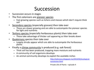 Succession
• Succession occurs in stages
• The first colonisers are pioneer species
– Fast growing species such as lichens and mosses which don’t require thick
soil

• Secondary species (especially grasses) then take over
– These are slower growing and are able to outcompete the pioneer species
for light and nutrients

• Tertiary species (especially herbaceous plants) then take over
– These take advantage of thicker soil appearing as litter breaks down

• Quaternary species then take over
– Largely shrubs appear which are able to outcompete the herbaceous
plants

• Finally a climax community is produced (e.g. oak forest)
– Thick soil has been produced, trapping more moisture and nutrients
– A community of soil organisms develops
– An animal community develops to exploit the available niches
http://edroness.blogspot.mx/2014/02/ecologicalsuccession.html
Private Life of Plants – episode 4

 