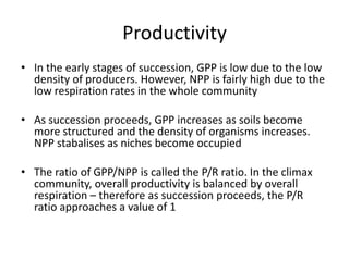 Productivity
• In the early stages of succession, GPP is low due to the low
density of producers. However, NPP is fairly high due to the
low respiration rates in the whole community
• As succession proceeds, GPP increases as soils become
more structured and the density of organisms increases.
NPP stabalises as niches become occupied
• The ratio of GPP/NPP is called the P/R ratio. In the climax
community, overall productivity is balanced by overall
respiration – therefore as succession proceeds, the P/R
ratio approaches a value of 1

 