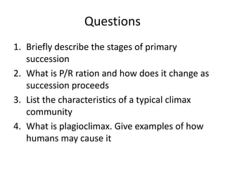 Questions
1. Briefly describe the stages of primary
succession
2. What is P/R ration and how does it change as
succession proceeds
3. List the characteristics of a typical climax
community
4. What is plagioclimax. Give examples of how
humans may cause it

 