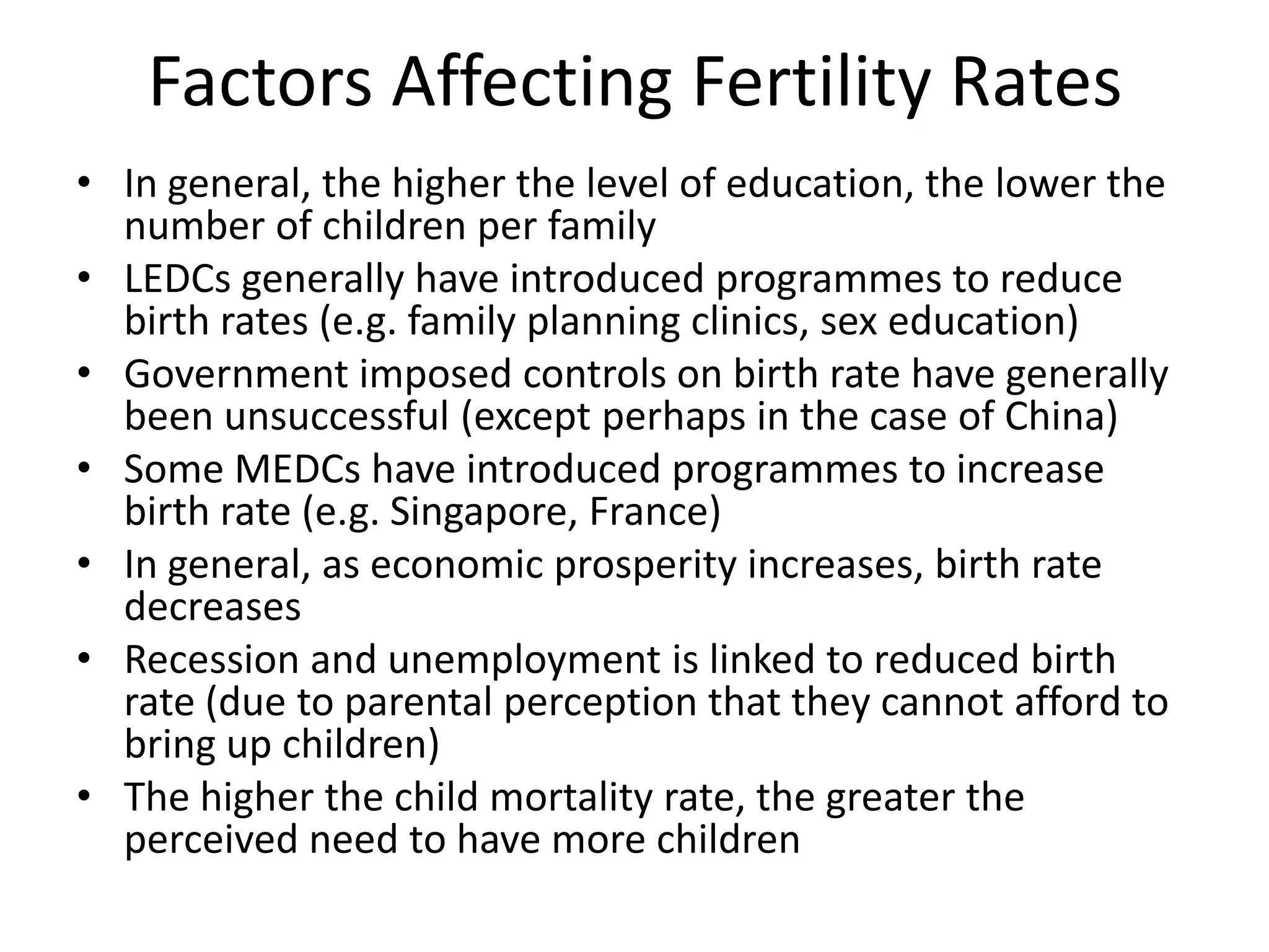 Factors Affecting Fertility Rates
• In general, the higher the level of education, the lower the
number of children per family
• LEDCs generally have introduced programmes to reduce
birth rates (e.g. family planning clinics, sex education)
• Government imposed controls on birth rate have generally
been unsuccessful (except perhaps in the case of China)
• Some MEDCs have introduced programmes to increase
birth rate (e.g. Singapore, France)
• In general, as economic prosperity increases, birth rate
decreases
• Recession and unemployment is linked to reduced birth
rate (due to parental perception that they cannot afford to
bring up children)
• The higher the child mortality rate, the greater the
perceived need to have more children
 
