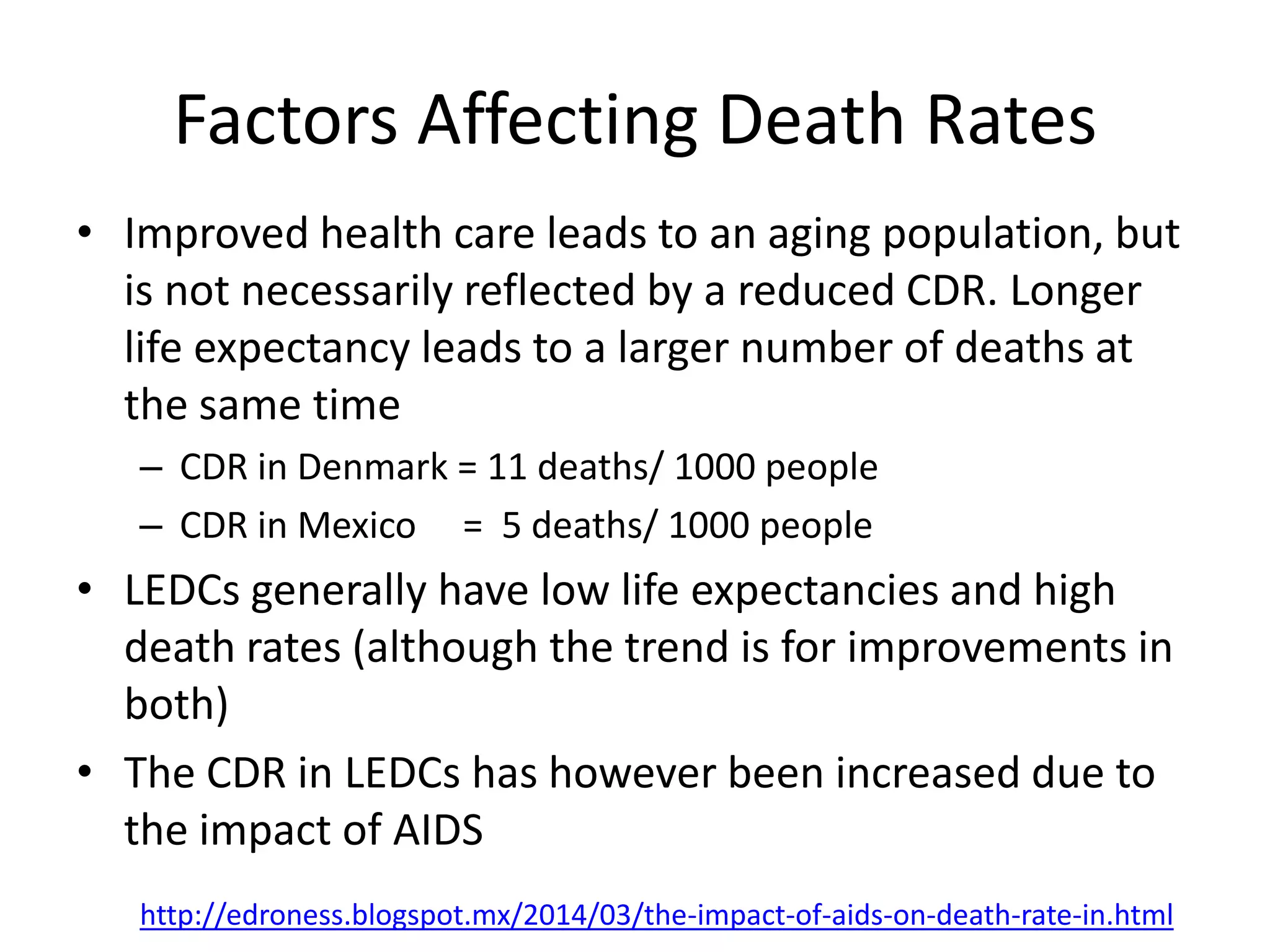 Factors Affecting Death Rates
• Improved health care leads to an aging population, but
is not necessarily reflected by a reduced CDR. Longer
life expectancy leads to a larger number of deaths at
the same time
– CDR in Denmark = 11 deaths/ 1000 people
– CDR in Mexico = 5 deaths/ 1000 people
• LEDCs generally have low life expectancies and high
death rates (although the trend is for improvements in
both)
• The CDR in LEDCs has however been increased due to
the impact of AIDS
http://edroness.blogspot.mx/2014/03/the-impact-of-aids-on-death-rate-in.html
 