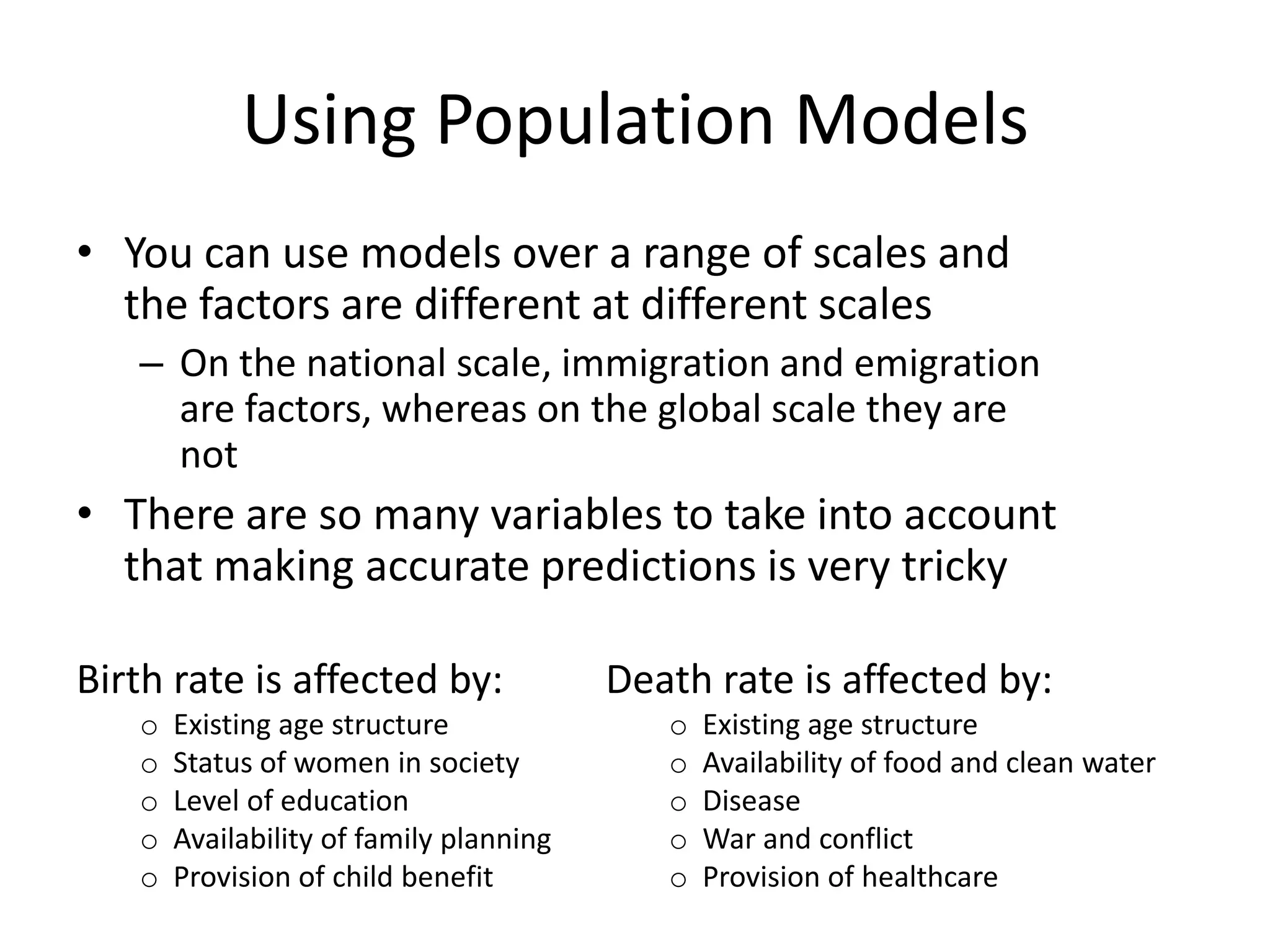 Using Population Models
• You can use models over a range of scales and
the factors are different at different scales
– On the national scale, immigration and emigration
are factors, whereas on the global scale they are
not
• There are so many variables to take into account
that making accurate predictions is very tricky
Birth rate is affected by:
o Existing age structure
o Status of women in society
o Level of education
o Availability of family planning
o Provision of child benefit
Death rate is affected by:
o Existing age structure
o Availability of food and clean water
o Disease
o War and conflict
o Provision of healthcare
 