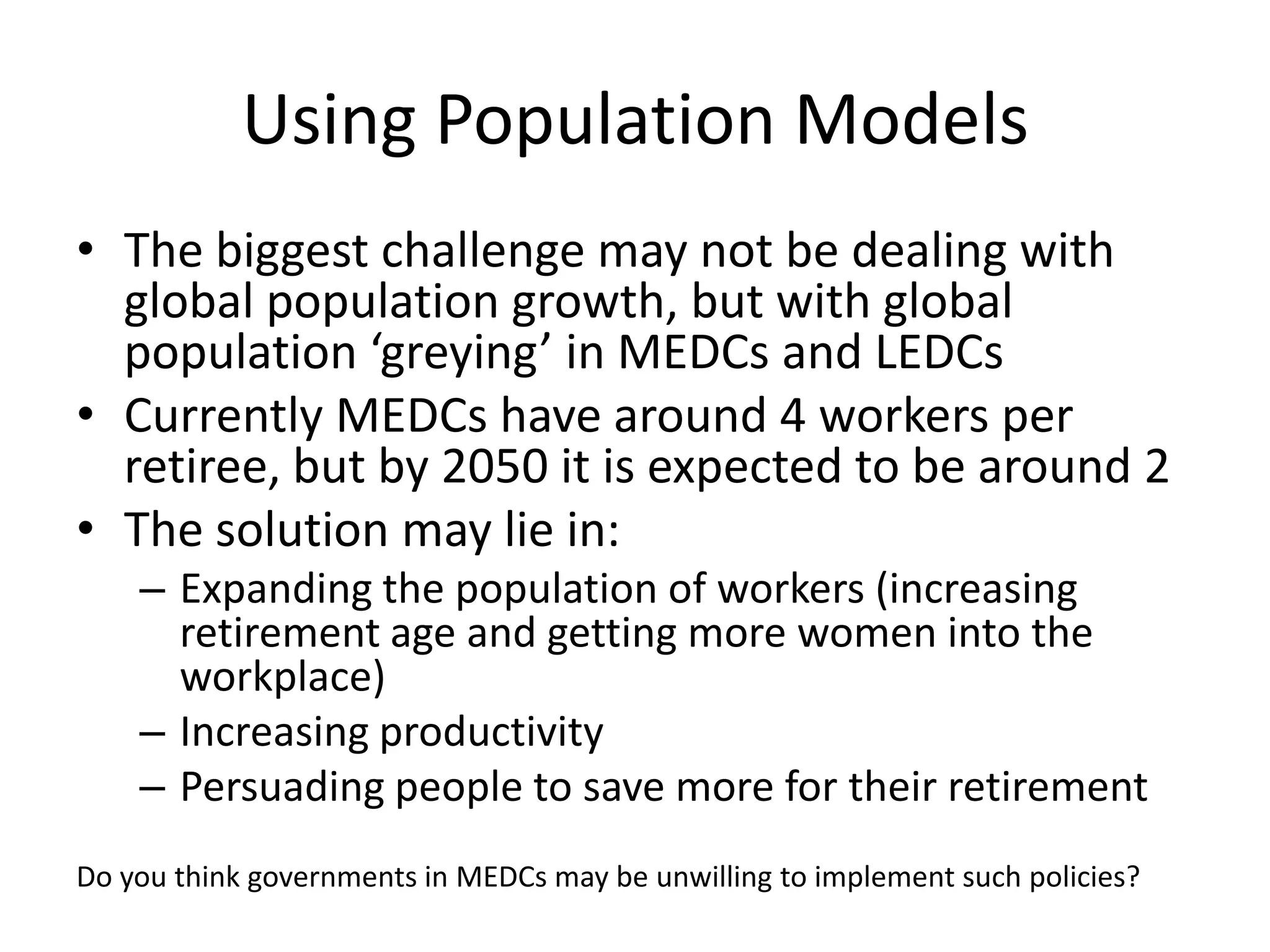 Using Population Models
• The biggest challenge may not be dealing with
global population growth, but with global
population ‘greying’ in MEDCs and LEDCs
• Currently MEDCs have around 4 workers per
retiree, but by 2050 it is expected to be around 2
• The solution may lie in:
– Expanding the population of workers (increasing
retirement age and getting more women into the
workplace)
– Increasing productivity
– Persuading people to save more for their retirement
Do you think governments in MEDCs may be unwilling to implement such policies?
 