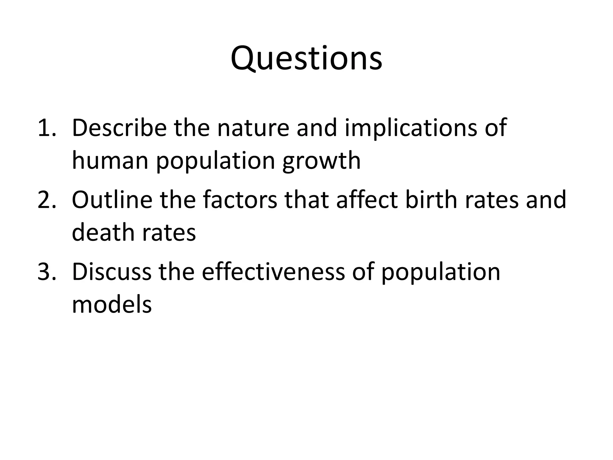 Questions
1. Describe the nature and implications of
human population growth
2. Outline the factors that affect birth rates and
death rates
3. Discuss the effectiveness of population
models
 