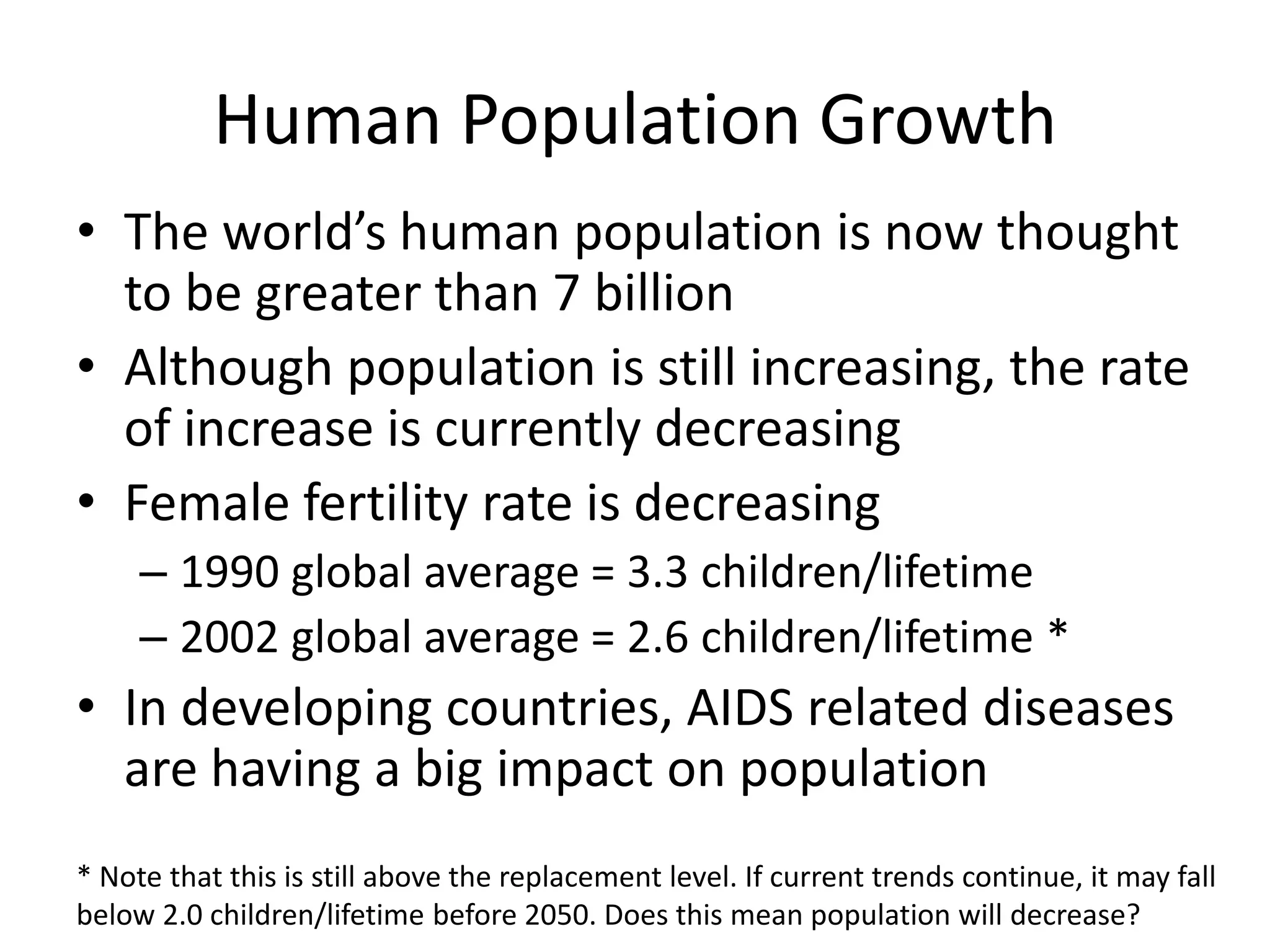 Human Population Growth
• The world’s human population is now thought
to be greater than 7 billion
• Although population is still increasing, the rate
of increase is currently decreasing
• Female fertility rate is decreasing
– 1990 global average = 3.3 children/lifetime
– 2002 global average = 2.6 children/lifetime *
• In developing countries, AIDS related diseases
are having a big impact on population
* Note that this is still above the replacement level. If current trends continue, it may fall
below 2.0 children/lifetime before 2050. Does this mean population will decrease?
 