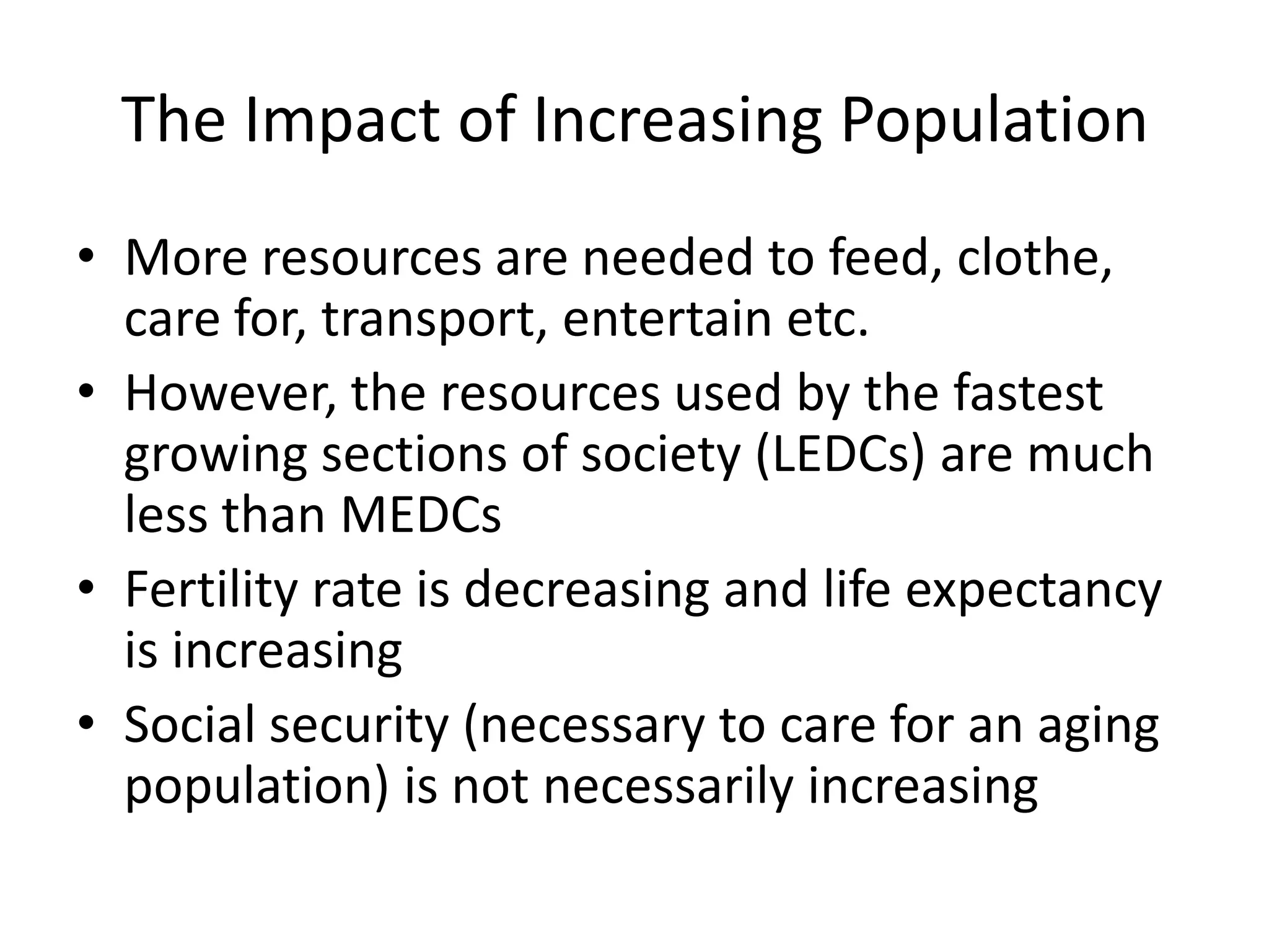 The Impact of Increasing Population
• More resources are needed to feed, clothe,
care for, transport, entertain etc.
• However, the resources used by the fastest
growing sections of society (LEDCs) are much
less than MEDCs
• Fertility rate is decreasing and life expectancy
is increasing
• Social security (necessary to care for an aging
population) is not necessarily increasing
 