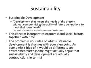 Sustainability
• Sustainable Development
– ‘Development that meets the needs of the present
without compromising the ability of future generations to
meet their own needs’
(UN World Commission on Environment and Development)
• This concept incorporates economic and social factors
together with time
• The problem is your idea of what sustainable
development is changes with your viewpoint. An
economist’s idea of it would be different to an
environmentalist’s (some might actually argue that
sustainability and development are actually
contradictions in terms)
 