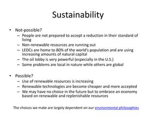 Sustainability
• Not-possible?
– People are not prepared to accept a reduction in their standard of
living
– Non-renewable resources are running out
– LEDCs are home to 80% of the world’s population and are using
increasing amounts of natural capital
– The oil lobby is very powerful (especially in the U.S.)
– Some problems are local in nature while others are global
• Possible?
– Use of renewable resources is increasing
– Renewable technologies are become cheaper and more accepted
– We may have no choice in the future but to embrace an economy
based on renewable and replenishable resources
The choices we make are largely dependent on our environmental philosophies
 
