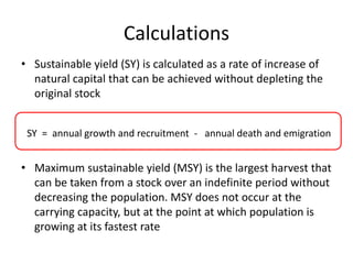 Calculations
• Sustainable yield (SY) is calculated as a rate of increase of
natural capital that can be achieved without depleting the
original stock
SY = annual growth and recruitment - annual death and emigration
• Maximum sustainable yield (MSY) is the largest harvest that
can be taken from a stock over an indefinite period without
decreasing the population. MSY does not occur at the
carrying capacity, but at the point at which population is
growing at its fastest rate
 