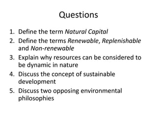 Questions
1. Define the term Natural Capital
2. Define the terms Renewable, Replenishable
and Non-renewable
3. Explain why resources can be considered to
be dynamic in nature
4. Discuss the concept of sustainable
development
5. Discuss two opposing environmental
philosophies
 