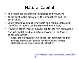 Natural Capital
• The resources available for exploitation by humans
• These exist in the biosphere, the lithosphere and the
atmosphere
• Some natural capital is renewable and replenishable and
therefore in theory can be exploited indefinitely
• However, other types of natural capital are non-renewable
• Natural capital produces natural income in the form of
goods and services
– Goods are marketable commodities such as timber and grain
– Services are functions such as flood protection, climate
stabilisation and maintenance of soil fertility
http://www.youtube.com/watch?v=mWOAj7YNLq
4
 