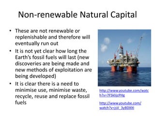 Non-renewable Natural Capital
• These are not renewable or
replenishable and therefore will
eventually run out
• It is not yet clear how long the
Earth’s fossil fuels will last (new
discoveries are being made and
new methods of exploitation are
being developed)
• It is clear there is a need to
minimise use, minimise waste,
recycle, reuse and replace fossil
fuels
http://www.youtube.com/watc
h?v=7FSklijcPHg
http://www.youtube.com/
watch?v=jsV_3yBDXXI
 