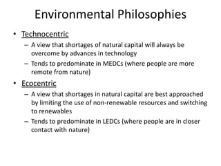 Environmental Philosophies
• Technocentric
– A view that shortages of natural capital will always be
overcome by advances in technology
– Tends to predominate in MEDCs (where people are more
remote from nature)
• Ecocentric
– A view that shortages in natural capital are best approached
by limiting the use of non-renewable resources and switching
to renewables
– Tends to predominate in LEDCs (where people are in closer
contact with nature)
 