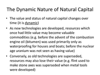 The Dynamic Nature of Natural Capital
• The value and status of natural capital changes over
time (it is dynamic)
• As new technologies are developed, resources which
once had little value may become valuable
commodities (e.g. before the advent of the combustion
engine oil (bitumen) was used primarily only as
waterproofing for houses and boats; before the nuclear
age uranium was not seen as having value)
• Conversely, as old technologies are superseded,
resources may also lose their value (e.g. flint used to
make stone axes was superseded when metal tools
were developed)
 