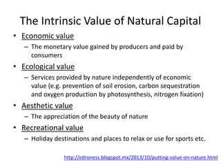 The Intrinsic Value of Natural Capital
• Economic value
– The monetary value gained by producers and paid by
consumers
• Ecological value
– Services provided by nature independently of economic
value (e.g. prevention of soil erosion, carbon sequestration
and oxygen production by photosynthesis, nitrogen fixation)
• Aesthetic value
– The appreciation of the beauty of nature
• Recreational value
– Holiday destinations and places to relax or use for sports etc.
http://edroness.blogspot.mx/2013/10/putting-value-on-nature.html
 