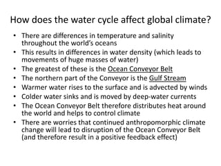 How does the water cycle affect global climate?
• There are differences in temperature and salinity
throughout the world’s oceans
• This results in differences in water density (which leads to
movements of huge masses of water)
• The greatest of these is the Ocean Conveyor Belt
• The northern part of the Conveyor is the Gulf Stream
• Warmer water rises to the surface and is advected by winds
• Colder water sinks and is moved by deep-water currents
• The Ocean Conveyor Belt therefore distributes heat around
the world and helps to control climate
• There are worries that continued anthropomorphic climate
change will lead to disruption of the Ocean Conveyor Belt
(and therefore result in a positive feedback effect)
 