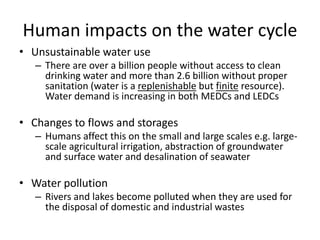 Human impacts on the water cycle
• Unsustainable water use
– There are over a billion people without access to clean
drinking water and more than 2.6 billion without proper
sanitation (water is a replenishable but finite resource).
Water demand is increasing in both MEDCs and LEDCs
• Changes to flows and storages
– Humans affect this on the small and large scales e.g. large-
scale agricultural irrigation, abstraction of groundwater
and surface water and desalination of seawater
• Water pollution
– Rivers and lakes become polluted when they are used for
the disposal of domestic and industrial wastes
 