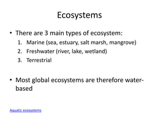 Ecosystems
• There are 3 main types of ecosystem:
1. Marine (sea, estuary, salt marsh, mangrove)
2. Freshwater (river, lake, wetland)
3. Terrestrial
• Most global ecosystems are therefore water-
based
Aquatic ecosystems
 