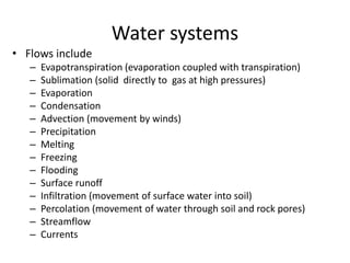 Water systems
• Flows include
– Evapotranspiration (evaporation coupled with transpiration)
– Sublimation (solid directly to gas at high pressures)
– Evaporation
– Condensation
– Advection (movement by winds)
– Precipitation
– Melting
– Freezing
– Flooding
– Surface runoff
– Infiltration (movement of surface water into soil)
– Percolation (movement of water through soil and rock pores)
– Streamflow
– Currents
 