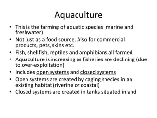 Aquaculture
• This is the farming of aquatic species (marine and
freshwater)
• Not just as a food source. Also for commercial
products, pets, skins etc.
• Fish, shellfish, reptiles and amphibians all farmed
• Aquaculture is increasing as fisheries are declining (due
to over-exploitation)
• Includes open systems and closed systems
• Open systems are created by caging species in an
existing habitat (riverine or coastal)
• Closed systems are created in tanks situated inland
 