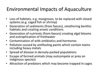 Environmental Impacts of Aquaculture
• Loss of habitats, e.g. mangroves, to be replaced with closed
systems (e.g. caged fish or shrimp)
• Generation of sediments (from faeces), smothering benthic
habitats and creating anoxic conditions
• Generation of nutrients (from faeces) creating algal blooms
and eutrophication of freshwater
• Contamination of with antibiotics and hormones
• Pollution caused by antifouling paints which contain toxins
including heavy metals
• Spread of disease in densely-packed populations
• Escape of farmed animals (may outcompete or prey on
indiginous species)
• Attraction of predators which may become trapped in cages
 