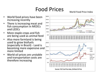 Food Prices
• World food prices have been
increasing recently
• There is increasing meat and
fish consumption in MEDCs
and LEDCs
• More staple crops and fish
are being used as animal feed
• Also more farmland is being
used to grow biofuels
(especially in Brazil) - Land is
becoming more expensive and
more limited
• World oil prices are unstable
and transportation costs are
therefore increasing
World Food Price Index
 