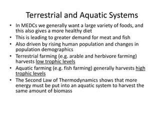 Terrestrial and Aquatic Systems
• In MEDCs we generally want a large variety of foods, and
this also gives a more healthy diet
• This is leading to greater demand for meat and fish
• Also driven by rising human population and changes in
population demographics
• Terrestrial farming (e.g. arable and herbivore farming)
harvests low trophic levels
• Aquatic farming (e.g. fish farming) generally harvests high
trophic levels
• The Second Law of Thermodynamics shows that more
energy must be put into an aquatic system to harvest the
same amount of biomass
 