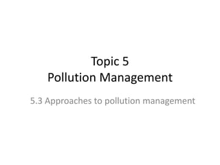 Topic 5
Pollution Management
5.3 Approaches to pollution management

 