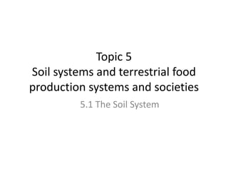 Topic 5
Soil systems and terrestrial food
production systems and societies
5.1 The Soil System
 