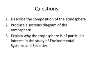 Questions
1. Describe the composition of the atmosphere
2. Produce a systems diagram of the
atmosphere
3. Explain why the troposphere is of particular
interest in the study of Environmental
Systems and Societies
 