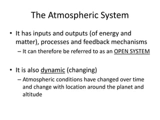 The Atmospheric System
• It has inputs and outputs (of energy and
matter), processes and feedback mechanisms
– It can therefore be referred to as an OPEN SYSTEM
• It is also dynamic (changing)
– Atmospheric conditions have changed over time
and change with location around the planet and
altitude
 
