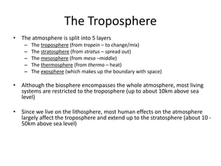 The Troposphere
• The atmosphere is split into 5 layers
– The troposphere (from tropein – to change/mix)
– The stratosphere (from stratus – spread out)
– The mesosphere (from meso –middle)
– The thermosphere (from thermo – heat)
– The exosphere (which makes up the boundary with space)
• Although the biosphere encompasses the whole atmosphere, most living
systems are restricted to the troposphere (up to about 10km above sea
level)
• Since we live on the lithosphere, most human effects on the atmosphere
largely affect the troposphere and extend up to the stratosphere (about 10 -
50km above sea level)
 