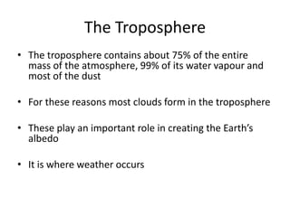 The Troposphere
• The troposphere contains about 75% of the entire
mass of the atmosphere, 99% of its water vapour and
most of the dust
• For these reasons most clouds form in the troposphere
• These play an important role in creating the Earth’s
albedo
• It is where weather occurs
 