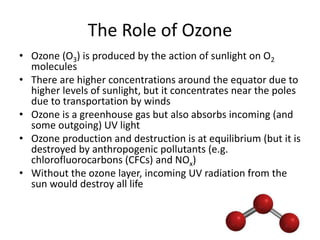 The Role of Ozone
• Ozone (O3) is produced by the action of sunlight on O2
molecules
• There are higher concentrations around the equator due to
higher levels of sunlight, but it concentrates near the poles
due to transportation by winds
• Ozone is a greenhouse gas but also absorbs incoming (and
some outgoing) UV light
• Ozone production and destruction is at equilibrium (but it is
destroyed by anthropogenic pollutants (e.g.
chlorofluorocarbons (CFCs) and NOx)
• Without the ozone layer, incoming UV radiation from the
sun would destroy all life
 