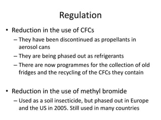 Regulation
• Reduction in the use of CFCs
– They have been discontinued as propellants in
aerosol cans
– They are being phased out as refrigerants
– There are now programmes for the collection of old
fridges and the recycling of the CFCs they contain
• Reduction in the use of methyl bromide
– Used as a soil insecticide, but phased out in Europe
and the US in 2005. Still used in many countries
 