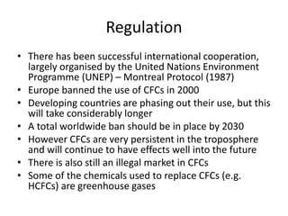 Regulation
• There has been successful international cooperation,
largely organised by the United Nations Environment
Programme (UNEP) – Montreal Protocol (1987)
• Europe banned the use of CFCs in 2000
• Developing countries are phasing out their use, but this
will take considerably longer
• A total worldwide ban should be in place by 2030
• However CFCs are very persistent in the troposphere
and will continue to have effects well into the future
• There is also still an illegal market in CFCs
• Some of the chemicals used to replace CFCs (e.g.
HCFCs) are greenhouse gases
 