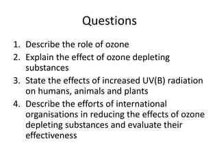 Questions
1. Describe the role of ozone
2. Explain the effect of ozone depleting
substances
3. State the effects of increased UV(B) radiation
on humans, animals and plants
4. Describe the efforts of international
organisations in reducing the effects of ozone
depleting substances and evaluate their
effectiveness
 