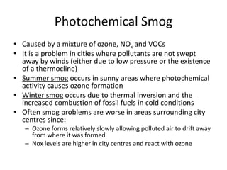 Photochemical Smog
• Caused by a mixture of ozone, NOx and VOCs
• It is a problem in cities where pollutants are not swept
away by winds (either due to low pressure or the existence
of a thermocline)
• Summer smog occurs in sunny areas where photochemical
activity causes ozone formation
• Winter smog occurs due to thermal inversion and the
increased combustion of fossil fuels in cold conditions
• Often smog problems are worse in areas surrounding city
centres since:
– Ozone forms relatively slowly allowing polluted air to drift away
from where it was formed
– Nox levels are higher in city centres and react with ozone
 