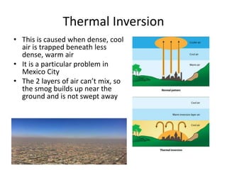 Thermal Inversion
• This is caused when dense, cool
air is trapped beneath less
dense, warm air
• It is a particular problem in
Mexico City
• The 2 layers of air can’t mix, so
the smog builds up near the
ground and is not swept away
 